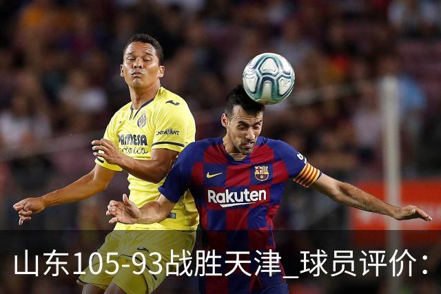 山东105-93战胜天津 球员评价：4人优秀，3人及格，3人低迷